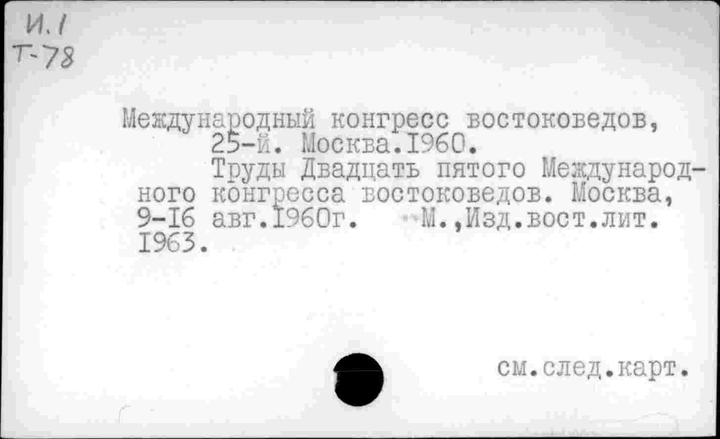 ﻿и./
^73
Международный конгресс востоковедов, 25-й. Москва.1960.
Труды Двадцать пятого Международного конгресса востоковедов. Москва, 9-16 авг.1960г. М..Изд.вост.лит. 1963.
см.след.карт.